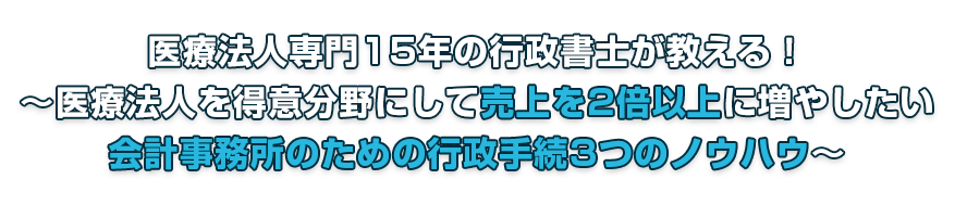 医療法人専門15年の行政書士が教える！ ～医療法人を得意分野にして売上を2倍以上に増やしたい会計事務所のための行政手続3つのノウハウ～