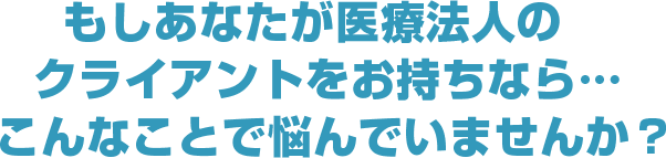 もしあなたが医療法人のクライアントをお持ちなら…こんなことで悩んでいませんか?