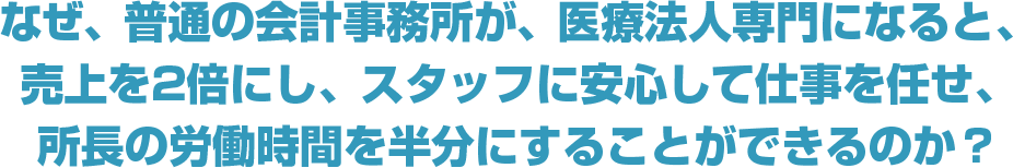 なぜ、普通の会計事務所が、医療法人専門になると、売上を2倍にし、スタッフに安心して仕事を任せ、所長の労働時間を半分にすることができるのか？