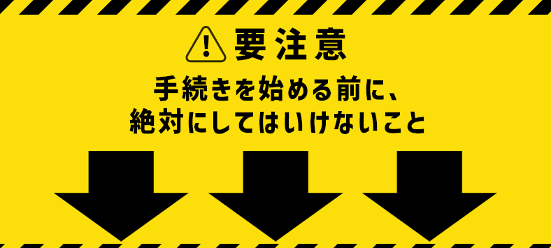 要注意　手続きを始める前に、絶対にしてはいけないこと↓
