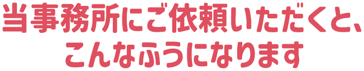 当事務所にご依頼いただくと、こんなふうになります
