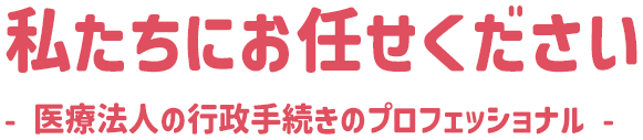 私たちにお任せください - 医療法人の行政手続きのプロフェッショナル -