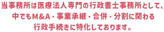 当事務所は医療法人専門の行政書士事務所として、中でもM&A・事業承継・合併・分割に関わる行政手続きに特化しております。